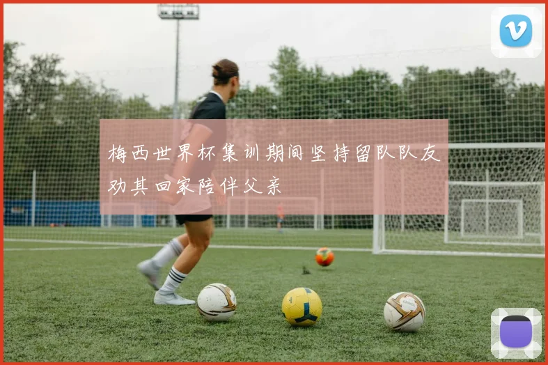 梅西世界杯集训期间坚持留队队友劝其回家陪伴父亲