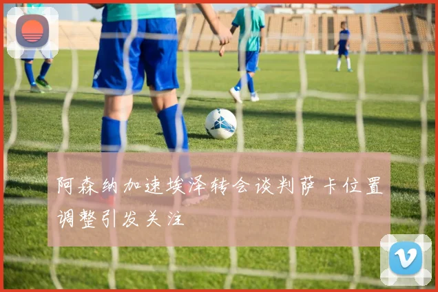 阿森纳加速埃泽转会谈判萨卡位置调整引发关注