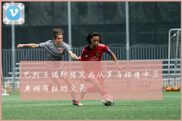 巴列卡诺即将完成从罗马租借中卫库姆布拉的交易
