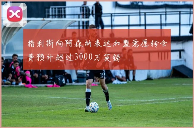 措利斯向阿森纳表达加盟意愿转会费预计超过3000万英镑