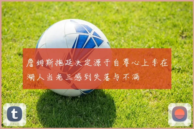 詹姆斯拖延决定源于自尊心上季在湖人当老三感到失落与不满